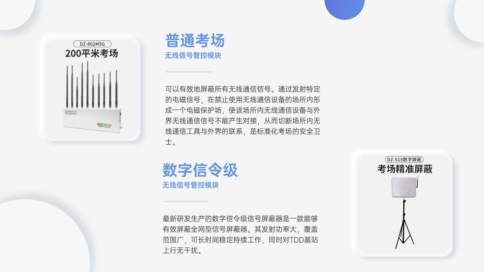 可以有效地屏蔽所有無(wú)線通信信號(hào)。通過(guò)發(fā)射特定的電磁信號(hào)，在禁止使用無(wú)線通信設(shè)備的場(chǎng)所內(nèi)形成一個(gè)電磁保護(hù)場(chǎng)，使該場(chǎng)所內(nèi)無(wú)線通信設(shè)備與外界無(wú)線通信信號(hào)不能產(chǎn)生對(duì)接，從而切斷場(chǎng)所內(nèi)無(wú)線通信工具與外界的聯(lián)系，是標(biāo)準(zhǔn)化考場(chǎng)的安全衛(wèi)士。
最新研發(fā)生產(chǎn)的數(shù)字信令級(jí)信號(hào)屏蔽器是一款能夠有效屏蔽全網(wǎng)型信號(hào)屏蔽器。其發(fā)射功率大，覆蓋范圍廣，可長(zhǎng)時(shí)間穩(wěn)定持續(xù)工作，同時(shí)對(duì)TDD基站上行無(wú)干擾。