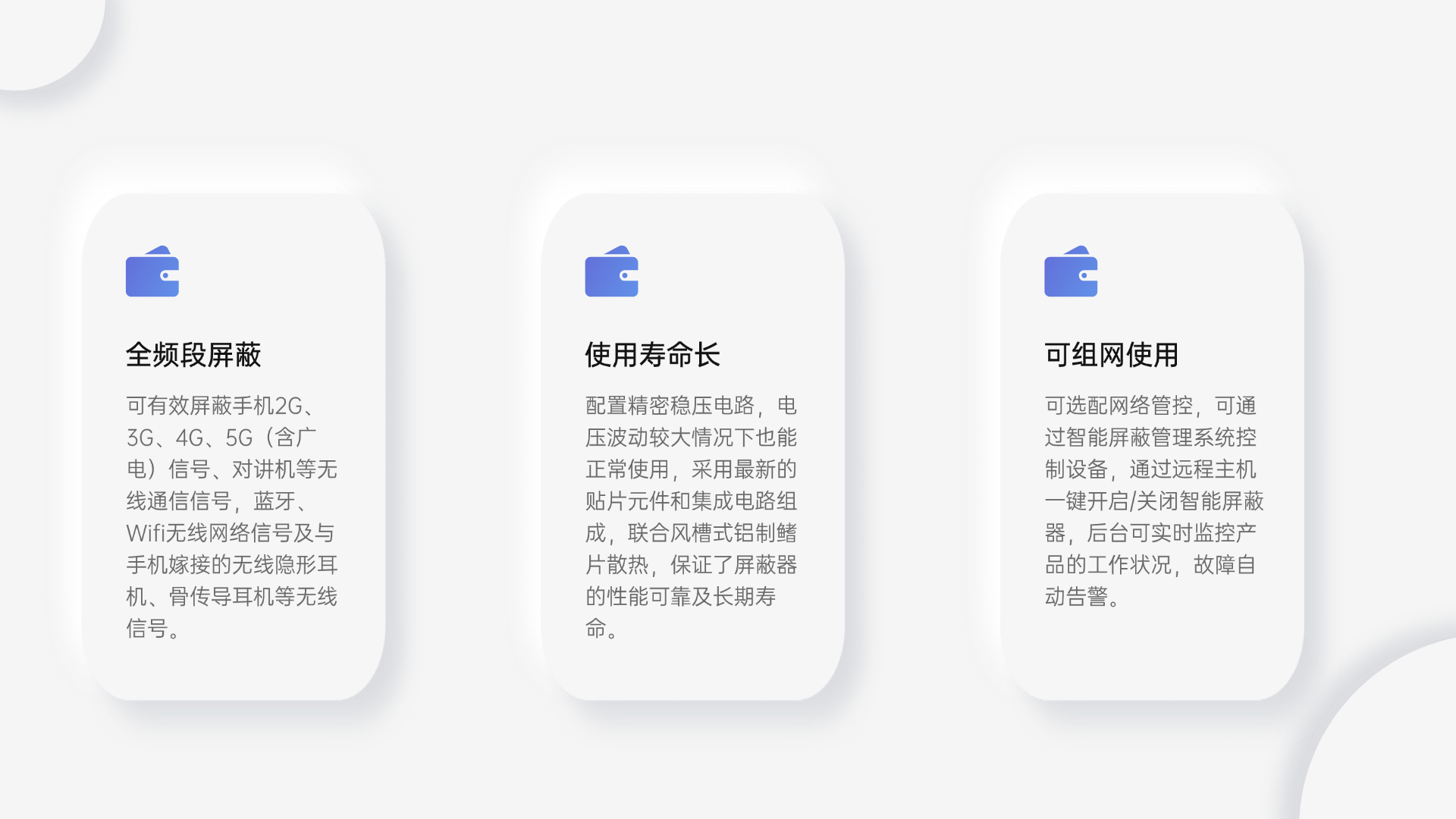 可有效屏蔽手機(jī)2G、3G、4G、5G（含廣電）信號(hào)、對(duì)講機(jī)等無(wú)線通信信號(hào)，藍(lán)牙、Wifi無(wú)線網(wǎng)絡(luò)信號(hào)及與手機(jī)嫁接的無(wú)線隱形耳機(jī)、骨傳導(dǎo)耳機(jī)等無(wú)線信號(hào)。
配置精密穩(wěn)壓電路，電壓波動(dòng)較大情況下也能正常使用，采用最新的貼片元件和集成電路組成，聯(lián)合風(fēng)槽式鋁制鰭片散熱，保證了屏蔽器的性能可靠及長(zhǎng)期壽命。