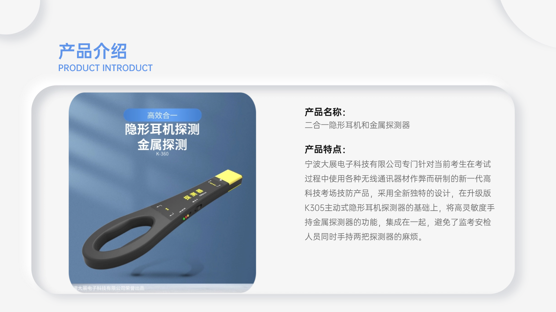 寧波大展電子科技有限公司專門針對(duì)當(dāng)前考生在考試過(guò)程中使用各種無(wú)線通訊器材作弊而研制的新一代高科技考場(chǎng)技防產(chǎn)品，采用全新獨(dú)特的設(shè)計(jì)，在升級(jí)版K305主動(dòng)式隱形耳機(jī)探測(cè)器的基礎(chǔ)上，將高靈敏度手持金屬探測(cè)器的功能，集成在一起，避免了監(jiān)考安檢人員同時(shí)手持兩把探測(cè)器的麻煩。
