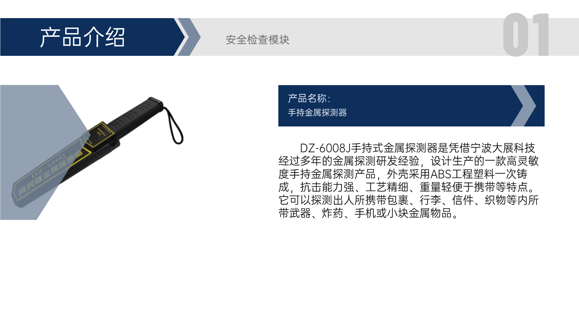 DZ-6008J手持式金屬探測器是憑借寧波大展科技經(jīng)過多年的金屬探測研發(fā)經(jīng)驗，設(shè)計生產(chǎn)的一款高靈敏度手持金屬探測產(chǎn)品，外殼采用ABS工程塑料一次鑄成，抗擊能力強、工藝精細(xì)、重量輕便于攜帶等特點。它可以探測出人所攜帶包裹、行李、信件、織物等內(nèi)所帶武器、炸藥、手機或小塊金屬物品。