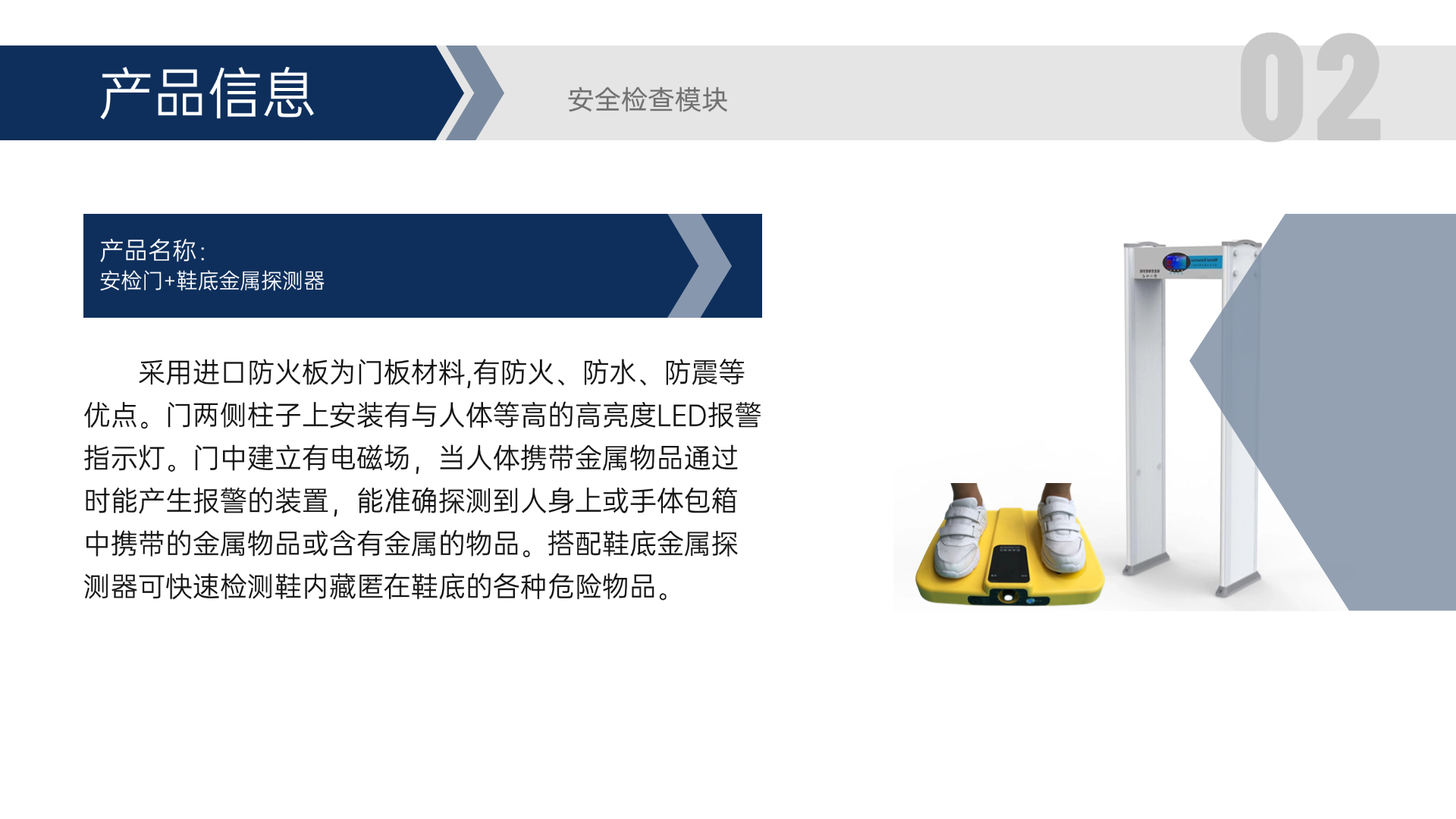 采用進(jìn)口防火板為門板材料,有防火、防水、防震等優(yōu)點。門兩側(cè)柱子上安裝有與人體等高的高亮度LED報警指示燈。門中建立有電磁場，當(dāng)人體攜帶金屬物品通過時能產(chǎn)生報警的裝置，能準(zhǔn)確探測到人身上或手體包箱中攜帶的金屬物品或含有金屬的物品。搭配鞋底金屬探測器可快速檢測鞋內(nèi)藏匿在鞋底的各種危險物品。