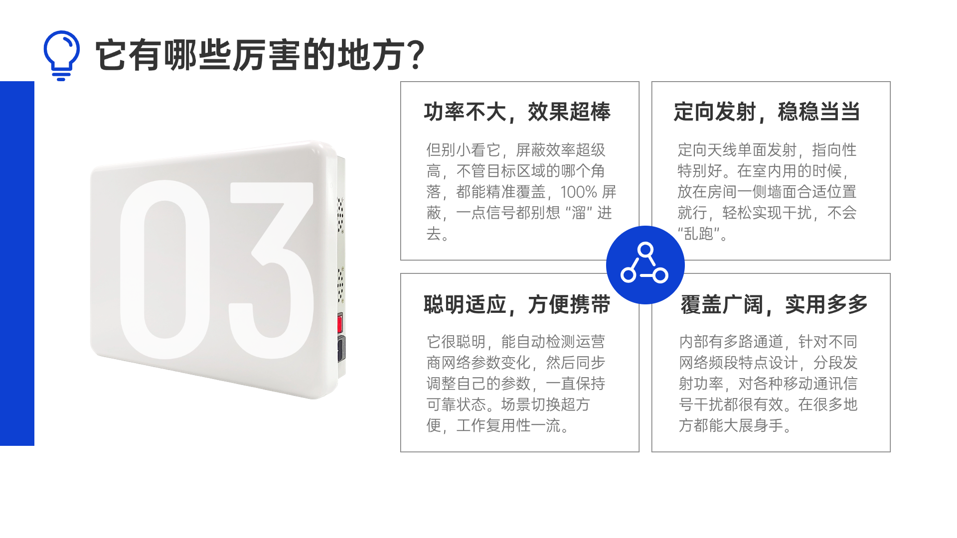 但別小看它，屏蔽效率超級(jí)高，不管目標(biāo)區(qū)域的哪個(gè)角落，都能精準(zhǔn)覆蓋，100% 屏蔽，一點(diǎn)信號(hào)都別想 “溜” 進(jìn)去。定向天線單面發(fā)射，指向性特別好。在室內(nèi)用的時(shí)候，放在房間一側(cè)墻面合適位置就行，輕松實(shí)現(xiàn)干擾，不會(huì) “亂跑”。它很聰明，能自動(dòng)檢測(cè)運(yùn)營(yíng)商網(wǎng)絡(luò)參數(shù)變化，然后同步調(diào)整自己的參數(shù)，一直保持可靠狀態(tài)。場(chǎng)景切換超方便，工作復(fù)用性一流。內(nèi)部有多路通道，針對(duì)不同網(wǎng)絡(luò)頻段特點(diǎn)設(shè)計(jì)，分段發(fā)射功率，對(duì)各種移動(dòng)通訊信號(hào)干擾都很有效。在很多地方都能大展身手。