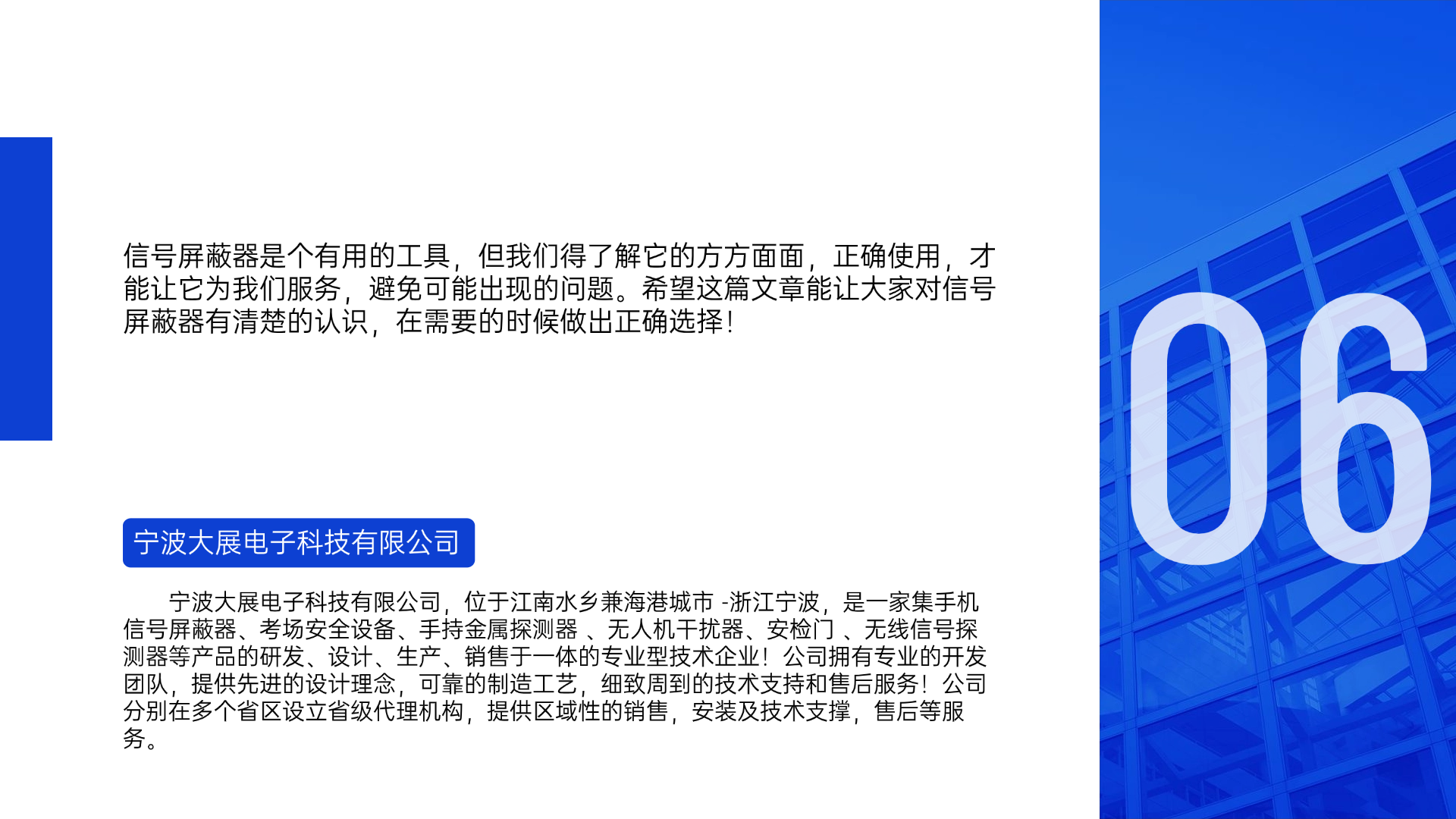 信號(hào)屏蔽器是個(gè)有用的工具，但我們得了解它的方方面面，正確使用，才能讓它為我們服務(wù)，避免可能出現(xiàn)的問題。希望這篇文章能讓大家對(duì)信號(hào)屏蔽器有清楚的認(rèn)識(shí)，在需要的時(shí)候做出正確選擇！寧波大展電子科技有限公司，位于江南水鄉(xiāng)兼海港城市 -浙江寧波，是一家集手機(jī)信號(hào)屏蔽器、考場(chǎng)安全設(shè)備、手持金屬探測(cè)器 、無人機(jī)干擾器、安檢門 、無線信號(hào)探測(cè)器等產(chǎn)品的研發(fā)、設(shè)計(jì)、生產(chǎn)、銷售于一體的專業(yè)型技術(shù)企業(yè)！公司擁有專業(yè)的開發(fā)團(tuán)隊(duì)，提供先進(jìn)的設(shè)計(jì)理念，可靠的制造工藝，細(xì)致周到的技術(shù)支持和售后服務(wù)！公司分別在多個(gè)省區(qū)設(shè)立省級(jí)代理機(jī)構(gòu)，提供區(qū)域性的銷售，安裝及技術(shù)支撐，售后等服務(wù)。